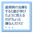 歯周病の治療をすると歯が伸びたように見えるのがちょっと嫌なんだけど・・・